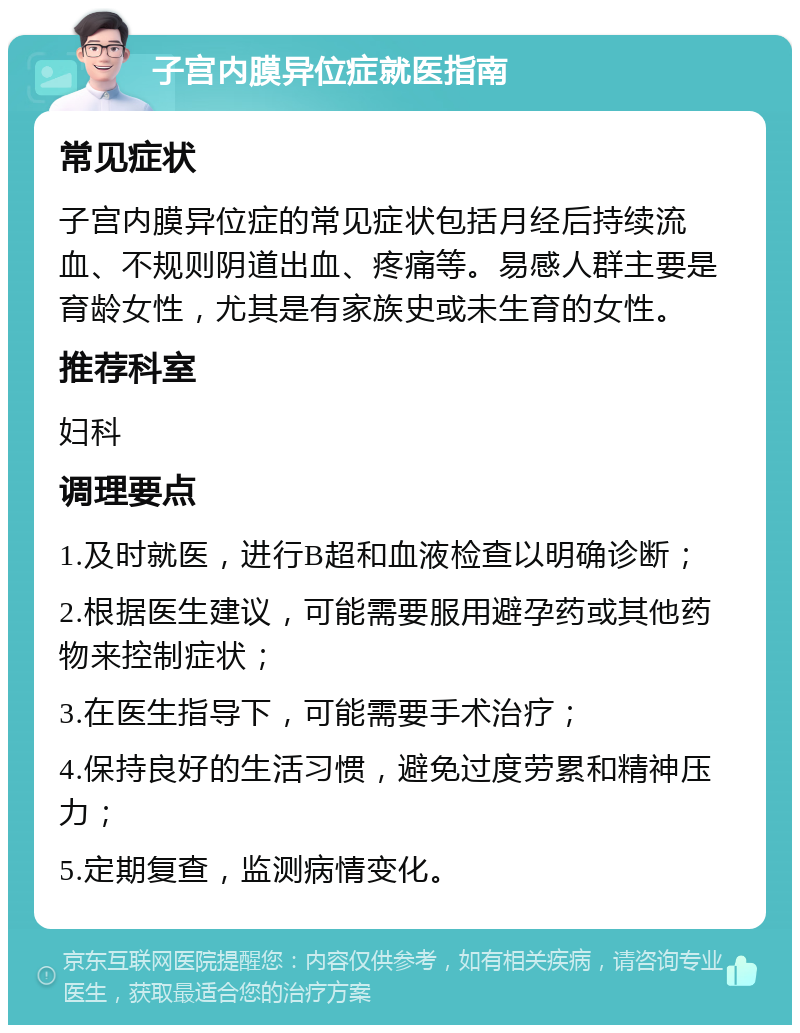 子宫内膜异位症就医指南 常见症状 子宫内膜异位症的常见症状包括月经后持续流血、不规则阴道出血、疼痛等。易感人群主要是育龄女性，尤其是有家族史或未生育的女性。 推荐科室 妇科 调理要点 1.及时就医，进行B超和血液检查以明确诊断； 2.根据医生建议，可能需要服用避孕药或其他药物来控制症状； 3.在医生指导下，可能需要手术治疗； 4.保持良好的生活习惯，避免过度劳累和精神压力； 5.定期复查，监测病情变化。