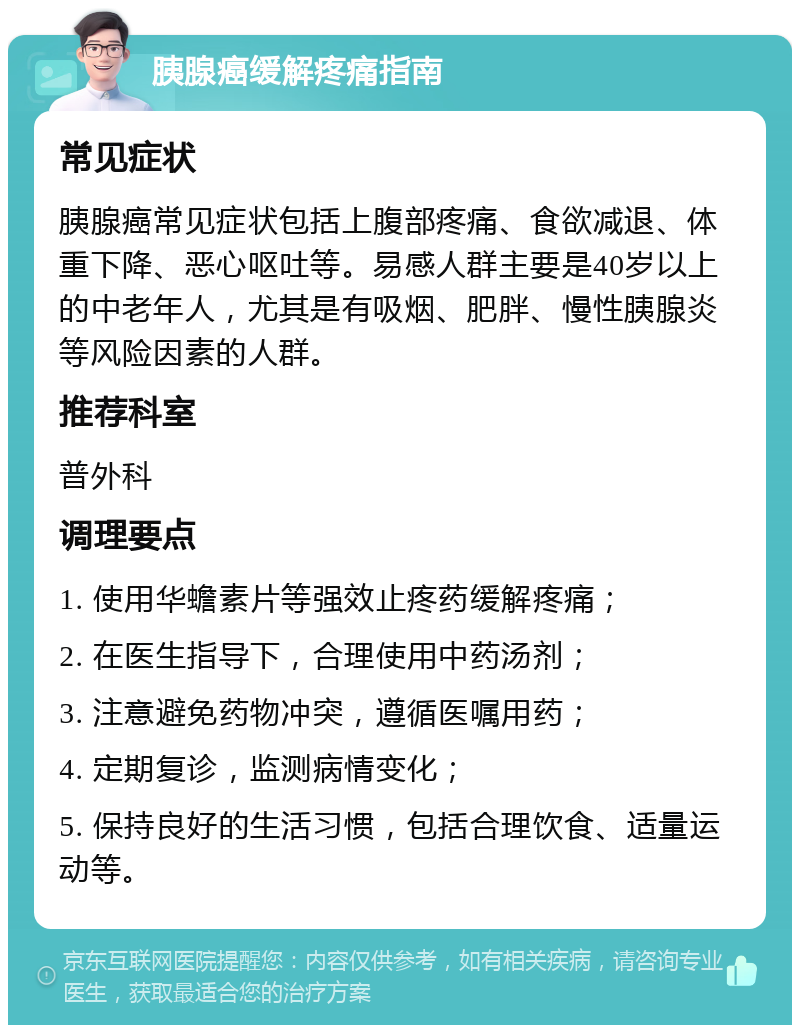 胰腺癌缓解疼痛指南 常见症状 胰腺癌常见症状包括上腹部疼痛、食欲减退、体重下降、恶心呕吐等。易感人群主要是40岁以上的中老年人，尤其是有吸烟、肥胖、慢性胰腺炎等风险因素的人群。 推荐科室 普外科 调理要点 1. 使用华蟾素片等强效止疼药缓解疼痛； 2. 在医生指导下，合理使用中药汤剂； 3. 注意避免药物冲突，遵循医嘱用药； 4. 定期复诊，监测病情变化； 5. 保持良好的生活习惯，包括合理饮食、适量运动等。