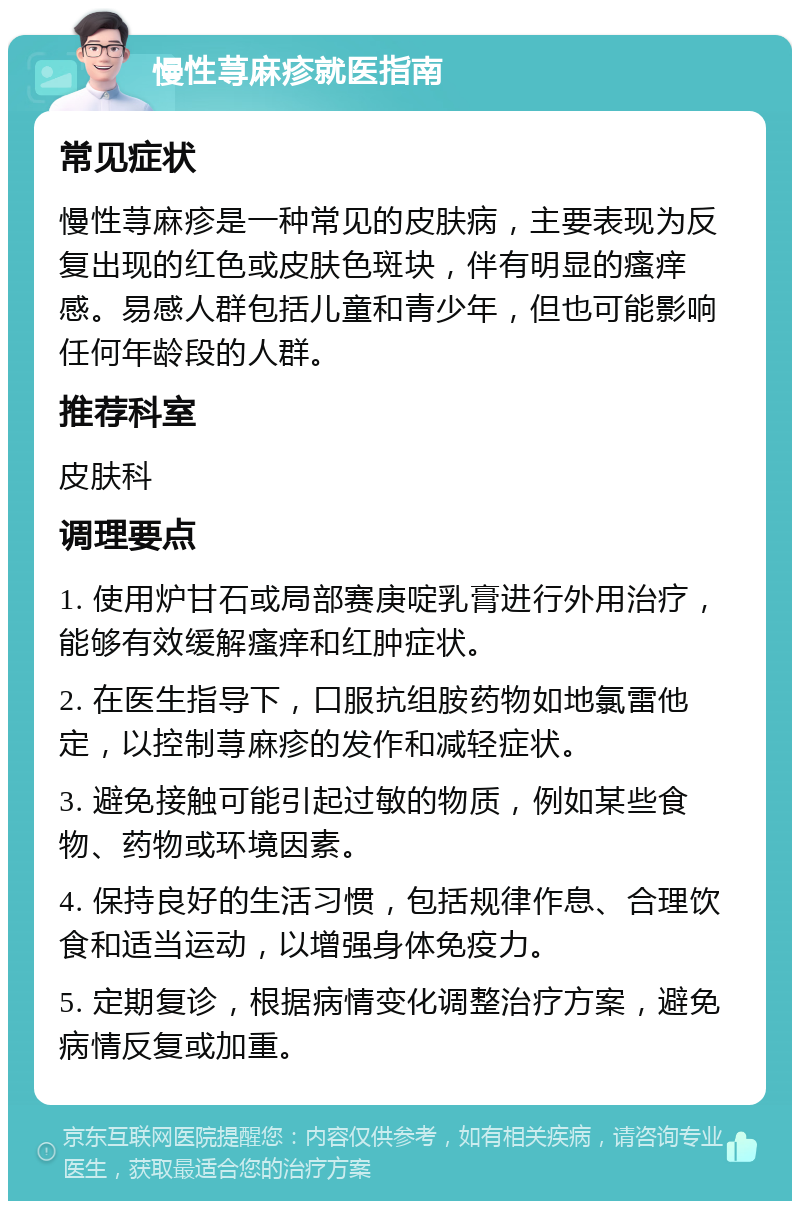 慢性荨麻疹就医指南 常见症状 慢性荨麻疹是一种常见的皮肤病，主要表现为反复出现的红色或皮肤色斑块，伴有明显的瘙痒感。易感人群包括儿童和青少年，但也可能影响任何年龄段的人群。 推荐科室 皮肤科 调理要点 1. 使用炉甘石或局部赛庚啶乳膏进行外用治疗，能够有效缓解瘙痒和红肿症状。 2. 在医生指导下，口服抗组胺药物如地氯雷他定，以控制荨麻疹的发作和减轻症状。 3. 避免接触可能引起过敏的物质，例如某些食物、药物或环境因素。 4. 保持良好的生活习惯，包括规律作息、合理饮食和适当运动，以增强身体免疫力。 5. 定期复诊，根据病情变化调整治疗方案，避免病情反复或加重。