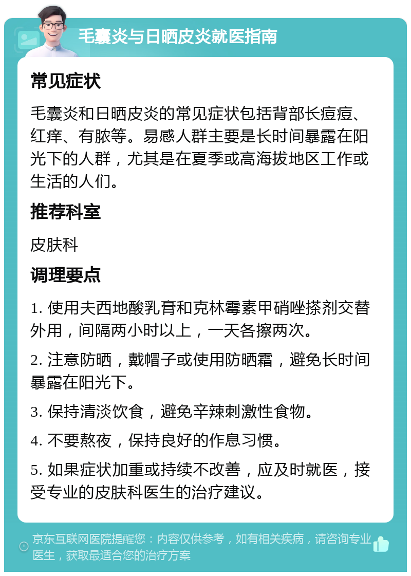 毛囊炎与日晒皮炎就医指南 常见症状 毛囊炎和日晒皮炎的常见症状包括背部长痘痘、红痒、有脓等。易感人群主要是长时间暴露在阳光下的人群，尤其是在夏季或高海拔地区工作或生活的人们。 推荐科室 皮肤科 调理要点 1. 使用夫西地酸乳膏和克林霉素甲硝唑搽剂交替外用，间隔两小时以上，一天各擦两次。 2. 注意防晒，戴帽子或使用防晒霜，避免长时间暴露在阳光下。 3. 保持清淡饮食，避免辛辣刺激性食物。 4. 不要熬夜，保持良好的作息习惯。 5. 如果症状加重或持续不改善，应及时就医，接受专业的皮肤科医生的治疗建议。