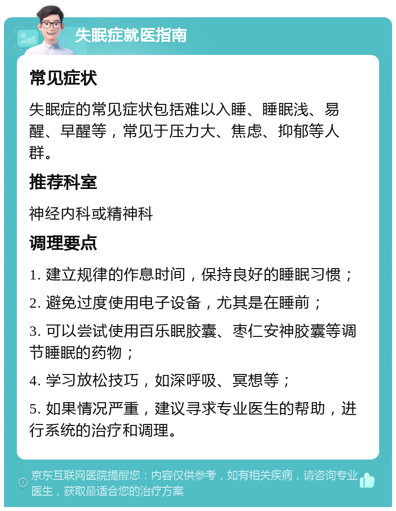 失眠症就医指南 常见症状 失眠症的常见症状包括难以入睡、睡眠浅、易醒、早醒等，常见于压力大、焦虑、抑郁等人群。 推荐科室 神经内科或精神科 调理要点 1. 建立规律的作息时间，保持良好的睡眠习惯； 2. 避免过度使用电子设备，尤其是在睡前； 3. 可以尝试使用百乐眠胶囊、枣仁安神胶囊等调节睡眠的药物； 4. 学习放松技巧，如深呼吸、冥想等； 5. 如果情况严重，建议寻求专业医生的帮助，进行系统的治疗和调理。