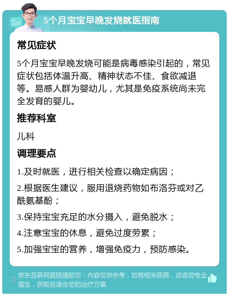 5个月宝宝早晚发烧就医指南 常见症状 5个月宝宝早晚发烧可能是病毒感染引起的，常见症状包括体温升高、精神状态不佳、食欲减退等。易感人群为婴幼儿，尤其是免疫系统尚未完全发育的婴儿。 推荐科室 儿科 调理要点 1.及时就医，进行相关检查以确定病因； 2.根据医生建议，服用退烧药物如布洛芬或对乙酰氨基酚； 3.保持宝宝充足的水分摄入，避免脱水； 4.注意宝宝的休息，避免过度劳累； 5.加强宝宝的营养，增强免疫力，预防感染。