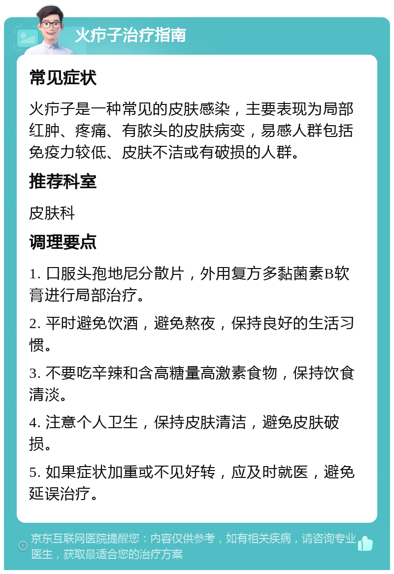 火疖子治疗指南 常见症状 火疖子是一种常见的皮肤感染，主要表现为局部红肿、疼痛、有脓头的皮肤病变，易感人群包括免疫力较低、皮肤不洁或有破损的人群。 推荐科室 皮肤科 调理要点 1. 口服头孢地尼分散片，外用复方多黏菌素B软膏进行局部治疗。 2. 平时避免饮酒，避免熬夜，保持良好的生活习惯。 3. 不要吃辛辣和含高糖量高激素食物，保持饮食清淡。 4. 注意个人卫生，保持皮肤清洁，避免皮肤破损。 5. 如果症状加重或不见好转，应及时就医，避免延误治疗。