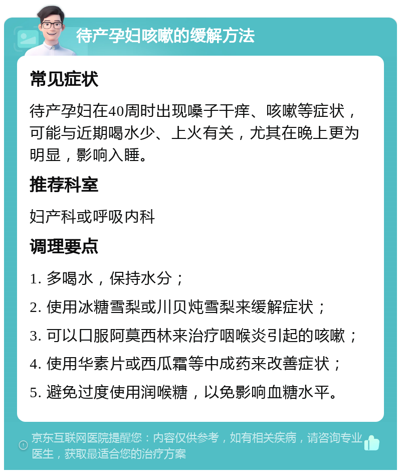 待产孕妇咳嗽的缓解方法 常见症状 待产孕妇在40周时出现嗓子干痒、咳嗽等症状，可能与近期喝水少、上火有关，尤其在晚上更为明显，影响入睡。 推荐科室 妇产科或呼吸内科 调理要点 1. 多喝水，保持水分； 2. 使用冰糖雪梨或川贝炖雪梨来缓解症状； 3. 可以口服阿莫西林来治疗咽喉炎引起的咳嗽； 4. 使用华素片或西瓜霜等中成药来改善症状； 5. 避免过度使用润喉糖，以免影响血糖水平。