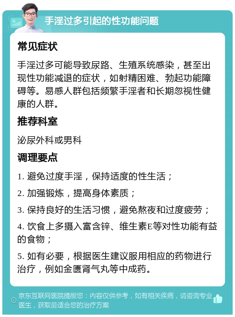 手淫过多引起的性功能问题 常见症状 手淫过多可能导致尿路、生殖系统感染，甚至出现性功能减退的症状，如射精困难、勃起功能障碍等。易感人群包括频繁手淫者和长期忽视性健康的人群。 推荐科室 泌尿外科或男科 调理要点 1. 避免过度手淫，保持适度的性生活； 2. 加强锻炼，提高身体素质； 3. 保持良好的生活习惯，避免熬夜和过度疲劳； 4. 饮食上多摄入富含锌、维生素E等对性功能有益的食物； 5. 如有必要，根据医生建议服用相应的药物进行治疗，例如金匮肾气丸等中成药。