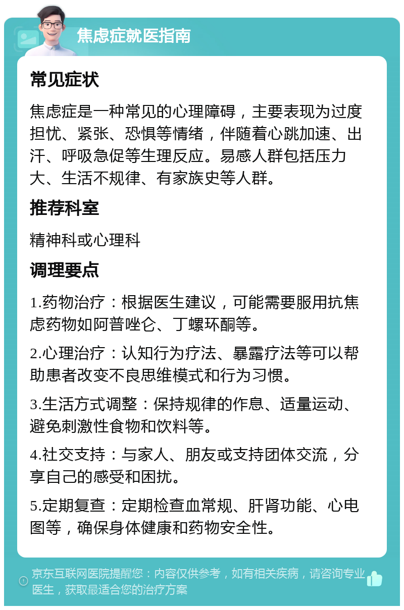 焦虑症就医指南 常见症状 焦虑症是一种常见的心理障碍，主要表现为过度担忧、紧张、恐惧等情绪，伴随着心跳加速、出汗、呼吸急促等生理反应。易感人群包括压力大、生活不规律、有家族史等人群。 推荐科室 精神科或心理科 调理要点 1.药物治疗：根据医生建议，可能需要服用抗焦虑药物如阿普唑仑、丁螺环酮等。 2.心理治疗：认知行为疗法、暴露疗法等可以帮助患者改变不良思维模式和行为习惯。 3.生活方式调整：保持规律的作息、适量运动、避免刺激性食物和饮料等。 4.社交支持：与家人、朋友或支持团体交流，分享自己的感受和困扰。 5.定期复查：定期检查血常规、肝肾功能、心电图等，确保身体健康和药物安全性。