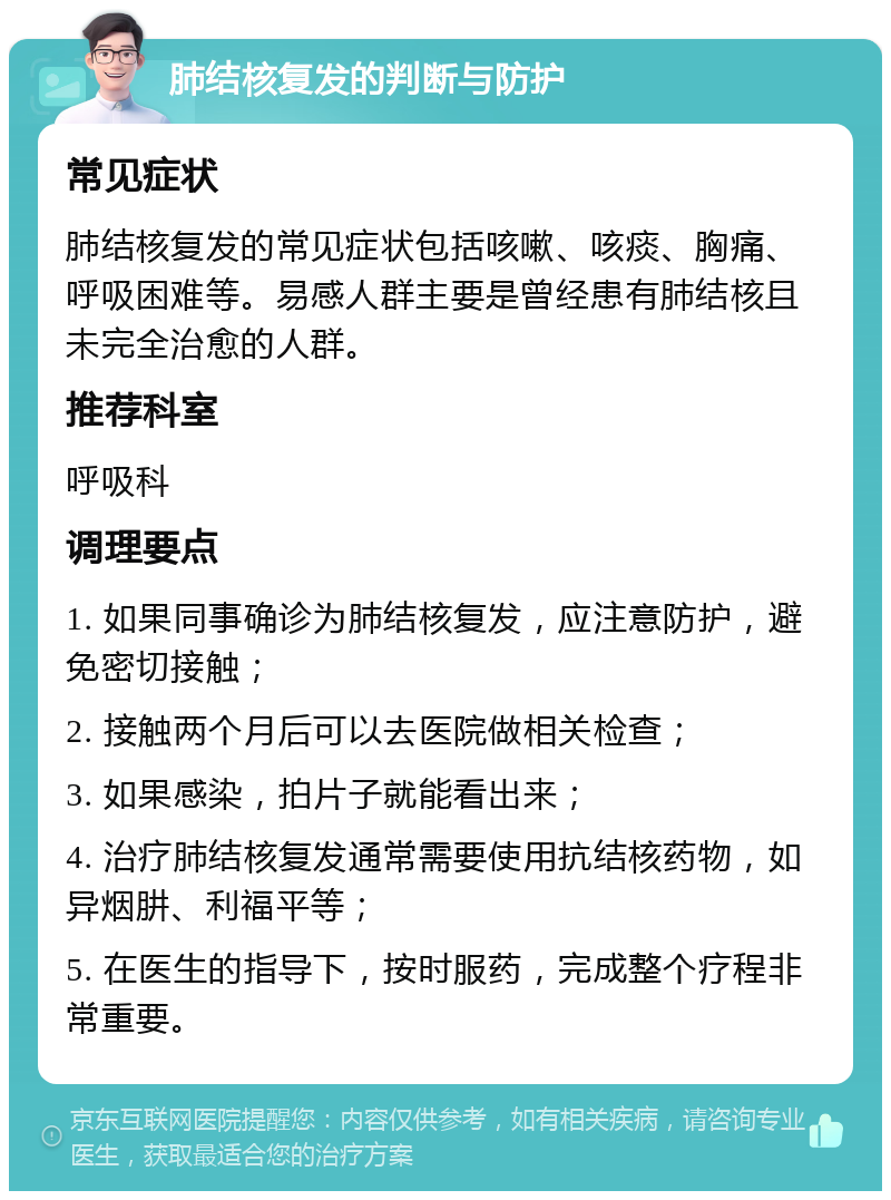 肺结核复发的判断与防护 常见症状 肺结核复发的常见症状包括咳嗽、咳痰、胸痛、呼吸困难等。易感人群主要是曾经患有肺结核且未完全治愈的人群。 推荐科室 呼吸科 调理要点 1. 如果同事确诊为肺结核复发，应注意防护，避免密切接触； 2. 接触两个月后可以去医院做相关检查； 3. 如果感染，拍片子就能看出来； 4. 治疗肺结核复发通常需要使用抗结核药物，如异烟肼、利福平等； 5. 在医生的指导下，按时服药，完成整个疗程非常重要。