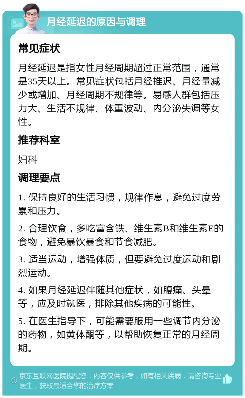 月经延迟的原因与调理 常见症状 月经延迟是指女性月经周期超过正常范围，通常是35天以上。常见症状包括月经推迟、月经量减少或增加、月经周期不规律等。易感人群包括压力大、生活不规律、体重波动、内分泌失调等女性。 推荐科室 妇科 调理要点 1. 保持良好的生活习惯，规律作息，避免过度劳累和压力。 2. 合理饮食，多吃富含铁、维生素B和维生素E的食物，避免暴饮暴食和节食减肥。 3. 适当运动，增强体质，但要避免过度运动和剧烈运动。 4. 如果月经延迟伴随其他症状，如腹痛、头晕等，应及时就医，排除其他疾病的可能性。 5. 在医生指导下，可能需要服用一些调节内分泌的药物，如黄体酮等，以帮助恢复正常的月经周期。