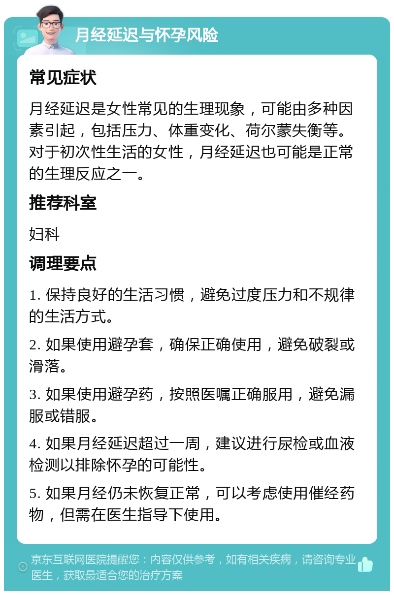 月经延迟与怀孕风险 常见症状 月经延迟是女性常见的生理现象，可能由多种因素引起，包括压力、体重变化、荷尔蒙失衡等。对于初次性生活的女性，月经延迟也可能是正常的生理反应之一。 推荐科室 妇科 调理要点 1. 保持良好的生活习惯，避免过度压力和不规律的生活方式。 2. 如果使用避孕套，确保正确使用，避免破裂或滑落。 3. 如果使用避孕药，按照医嘱正确服用，避免漏服或错服。 4. 如果月经延迟超过一周，建议进行尿检或血液检测以排除怀孕的可能性。 5. 如果月经仍未恢复正常，可以考虑使用催经药物，但需在医生指导下使用。