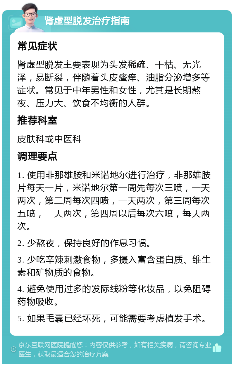 肾虚型脱发治疗指南 常见症状 肾虚型脱发主要表现为头发稀疏、干枯、无光泽，易断裂，伴随着头皮瘙痒、油脂分泌增多等症状。常见于中年男性和女性，尤其是长期熬夜、压力大、饮食不均衡的人群。 推荐科室 皮肤科或中医科 调理要点 1. 使用非那雄胺和米诺地尔进行治疗，非那雄胺片每天一片，米诺地尔第一周先每次三喷，一天两次，第二周每次四喷，一天两次，第三周每次五喷，一天两次，第四周以后每次六喷，每天两次。 2. 少熬夜，保持良好的作息习惯。 3. 少吃辛辣刺激食物，多摄入富含蛋白质、维生素和矿物质的食物。 4. 避免使用过多的发际线粉等化妆品，以免阻碍药物吸收。 5. 如果毛囊已经坏死，可能需要考虑植发手术。