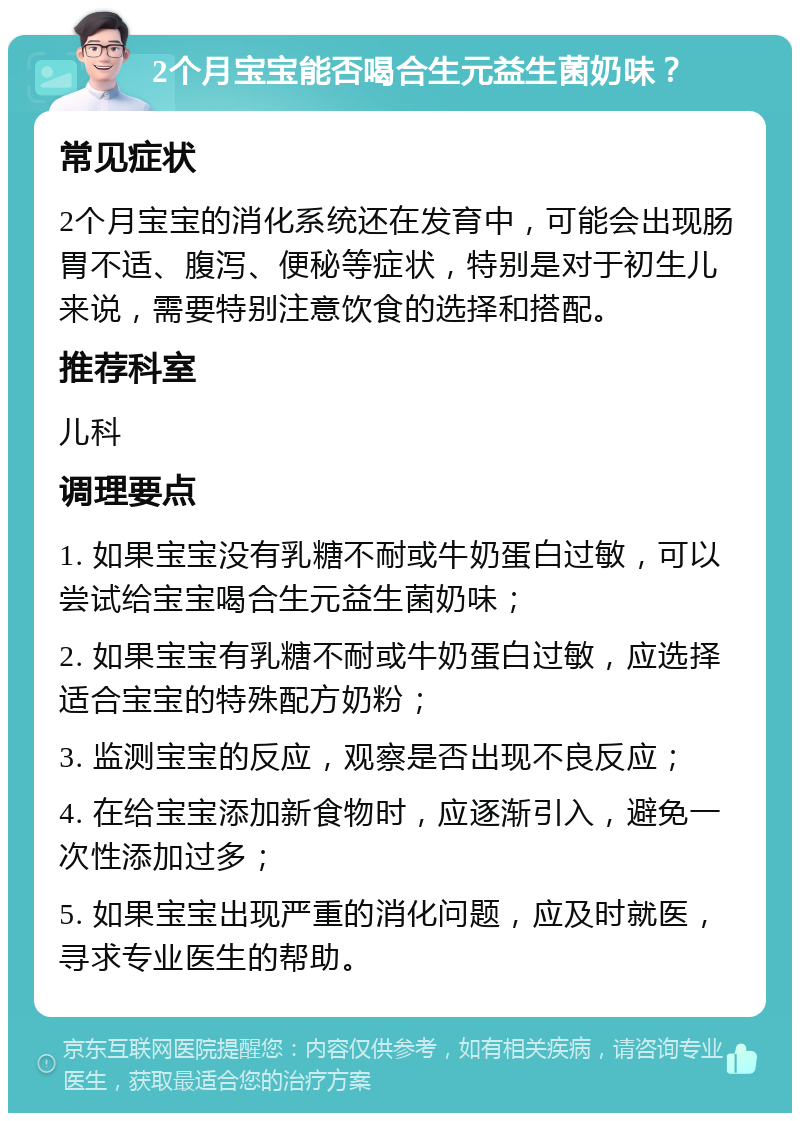 2个月宝宝能否喝合生元益生菌奶味？ 常见症状 2个月宝宝的消化系统还在发育中，可能会出现肠胃不适、腹泻、便秘等症状，特别是对于初生儿来说，需要特别注意饮食的选择和搭配。 推荐科室 儿科 调理要点 1. 如果宝宝没有乳糖不耐或牛奶蛋白过敏，可以尝试给宝宝喝合生元益生菌奶味； 2. 如果宝宝有乳糖不耐或牛奶蛋白过敏，应选择适合宝宝的特殊配方奶粉； 3. 监测宝宝的反应，观察是否出现不良反应； 4. 在给宝宝添加新食物时，应逐渐引入，避免一次性添加过多； 5. 如果宝宝出现严重的消化问题，应及时就医，寻求专业医生的帮助。