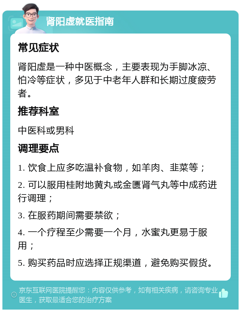 肾阳虚就医指南 常见症状 肾阳虚是一种中医概念，主要表现为手脚冰凉、怕冷等症状，多见于中老年人群和长期过度疲劳者。 推荐科室 中医科或男科 调理要点 1. 饮食上应多吃温补食物，如羊肉、韭菜等； 2. 可以服用桂附地黄丸或金匮肾气丸等中成药进行调理； 3. 在服药期间需要禁欲； 4. 一个疗程至少需要一个月，水蜜丸更易于服用； 5. 购买药品时应选择正规渠道，避免购买假货。