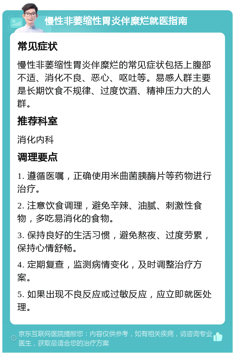 慢性非萎缩性胃炎伴糜烂就医指南 常见症状 慢性非萎缩性胃炎伴糜烂的常见症状包括上腹部不适、消化不良、恶心、呕吐等。易感人群主要是长期饮食不规律、过度饮酒、精神压力大的人群。 推荐科室 消化内科 调理要点 1. 遵循医嘱，正确使用米曲菌胰酶片等药物进行治疗。 2. 注意饮食调理，避免辛辣、油腻、刺激性食物，多吃易消化的食物。 3. 保持良好的生活习惯，避免熬夜、过度劳累，保持心情舒畅。 4. 定期复查，监测病情变化，及时调整治疗方案。 5. 如果出现不良反应或过敏反应，应立即就医处理。