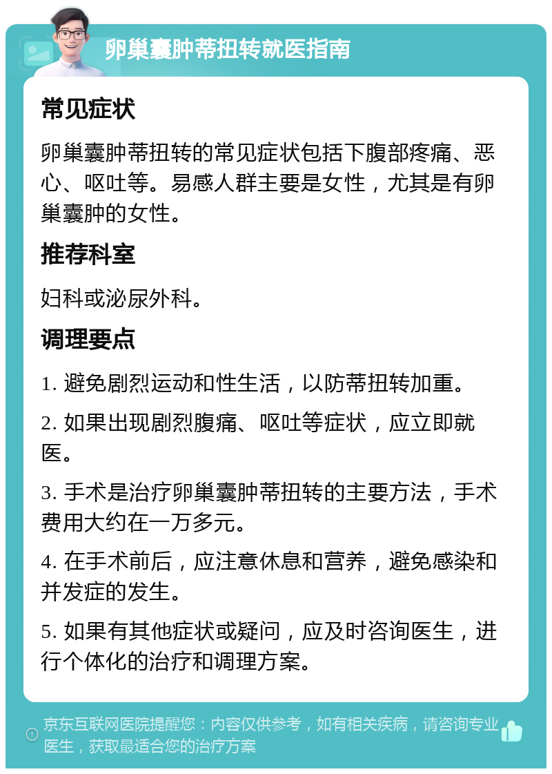 卵巢囊肿蒂扭转就医指南 常见症状 卵巢囊肿蒂扭转的常见症状包括下腹部疼痛、恶心、呕吐等。易感人群主要是女性，尤其是有卵巢囊肿的女性。 推荐科室 妇科或泌尿外科。 调理要点 1. 避免剧烈运动和性生活，以防蒂扭转加重。 2. 如果出现剧烈腹痛、呕吐等症状，应立即就医。 3. 手术是治疗卵巢囊肿蒂扭转的主要方法，手术费用大约在一万多元。 4. 在手术前后，应注意休息和营养，避免感染和并发症的发生。 5. 如果有其他症状或疑问，应及时咨询医生，进行个体化的治疗和调理方案。