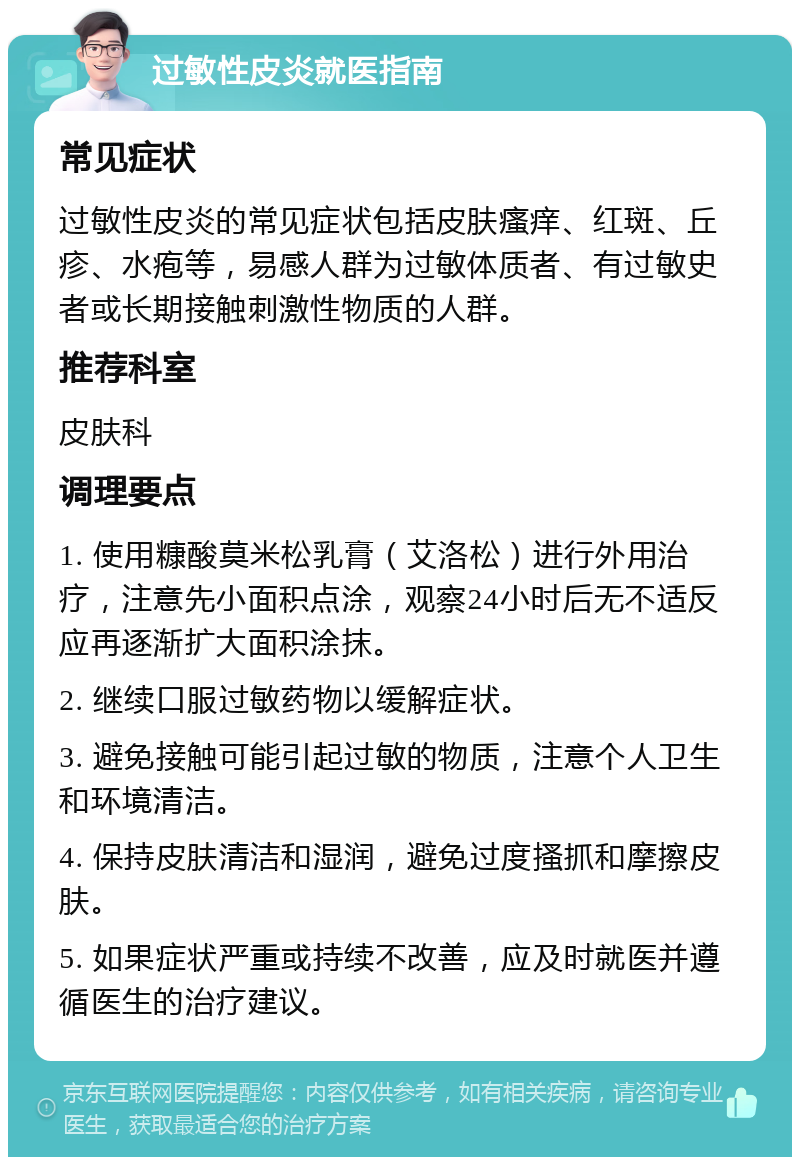 过敏性皮炎就医指南 常见症状 过敏性皮炎的常见症状包括皮肤瘙痒、红斑、丘疹、水疱等，易感人群为过敏体质者、有过敏史者或长期接触刺激性物质的人群。 推荐科室 皮肤科 调理要点 1. 使用糠酸莫米松乳膏（艾洛松）进行外用治疗，注意先小面积点涂，观察24小时后无不适反应再逐渐扩大面积涂抹。 2. 继续口服过敏药物以缓解症状。 3. 避免接触可能引起过敏的物质，注意个人卫生和环境清洁。 4. 保持皮肤清洁和湿润，避免过度搔抓和摩擦皮肤。 5. 如果症状严重或持续不改善，应及时就医并遵循医生的治疗建议。