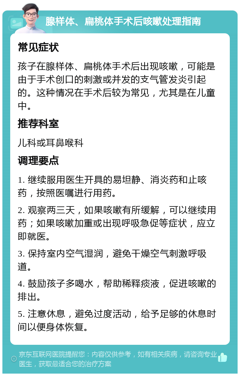 腺样体、扁桃体手术后咳嗽处理指南 常见症状 孩子在腺样体、扁桃体手术后出现咳嗽，可能是由于手术创口的刺激或并发的支气管发炎引起的。这种情况在手术后较为常见，尤其是在儿童中。 推荐科室 儿科或耳鼻喉科 调理要点 1. 继续服用医生开具的易坦静、消炎药和止咳药，按照医嘱进行用药。 2. 观察两三天，如果咳嗽有所缓解，可以继续用药；如果咳嗽加重或出现呼吸急促等症状，应立即就医。 3. 保持室内空气湿润，避免干燥空气刺激呼吸道。 4. 鼓励孩子多喝水，帮助稀释痰液，促进咳嗽的排出。 5. 注意休息，避免过度活动，给予足够的休息时间以便身体恢复。