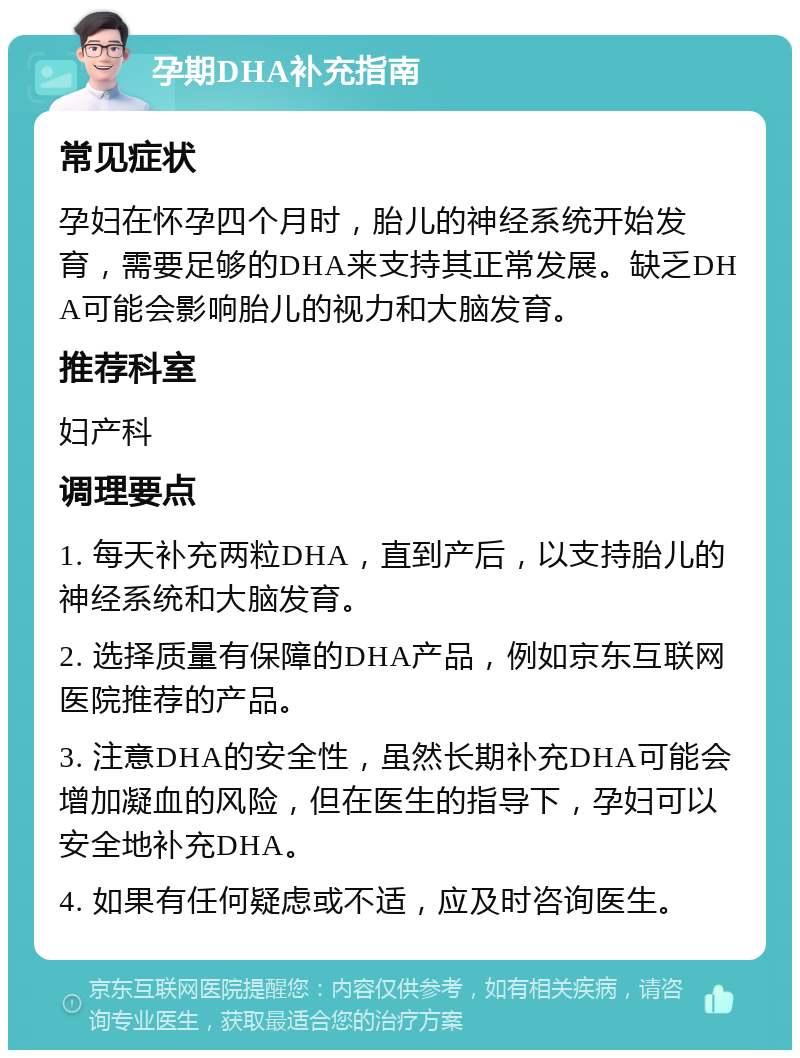 孕期DHA补充指南 常见症状 孕妇在怀孕四个月时，胎儿的神经系统开始发育，需要足够的DHA来支持其正常发展。缺乏DHA可能会影响胎儿的视力和大脑发育。 推荐科室 妇产科 调理要点 1. 每天补充两粒DHA，直到产后，以支持胎儿的神经系统和大脑发育。 2. 选择质量有保障的DHA产品，例如京东互联网医院推荐的产品。 3. 注意DHA的安全性，虽然长期补充DHA可能会增加凝血的风险，但在医生的指导下，孕妇可以安全地补充DHA。 4. 如果有任何疑虑或不适，应及时咨询医生。