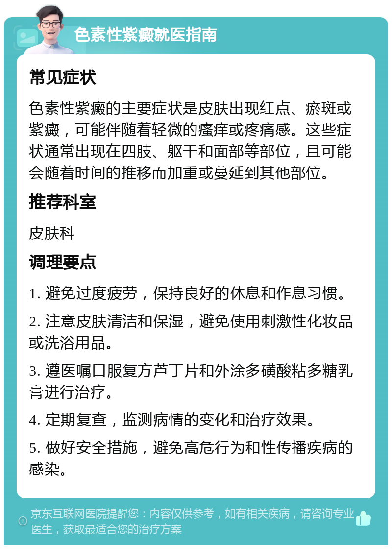 色素性紫癜就医指南 常见症状 色素性紫癜的主要症状是皮肤出现红点、瘀斑或紫癜，可能伴随着轻微的瘙痒或疼痛感。这些症状通常出现在四肢、躯干和面部等部位，且可能会随着时间的推移而加重或蔓延到其他部位。 推荐科室 皮肤科 调理要点 1. 避免过度疲劳，保持良好的休息和作息习惯。 2. 注意皮肤清洁和保湿，避免使用刺激性化妆品或洗浴用品。 3. 遵医嘱口服复方芦丁片和外涂多磺酸粘多糖乳膏进行治疗。 4. 定期复查，监测病情的变化和治疗效果。 5. 做好安全措施，避免高危行为和性传播疾病的感染。