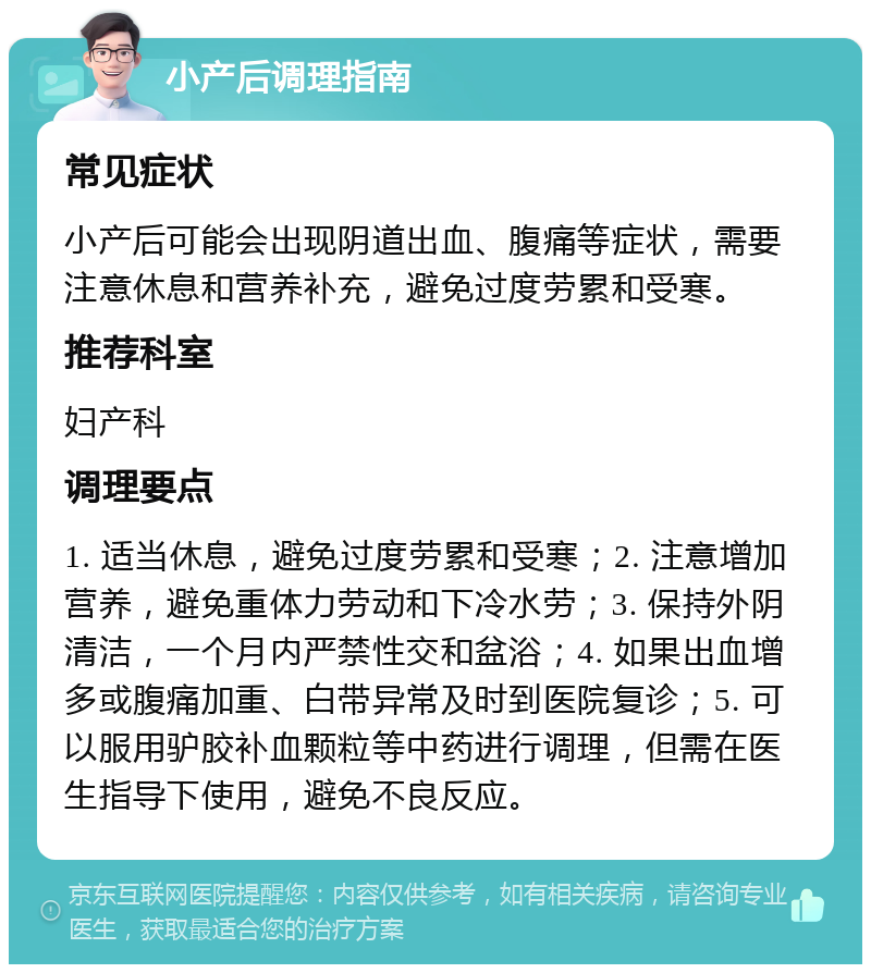 小产后调理指南 常见症状 小产后可能会出现阴道出血、腹痛等症状，需要注意休息和营养补充，避免过度劳累和受寒。 推荐科室 妇产科 调理要点 1. 适当休息，避免过度劳累和受寒；2. 注意增加营养，避免重体力劳动和下冷水劳；3. 保持外阴清洁，一个月内严禁性交和盆浴；4. 如果出血增多或腹痛加重、白带异常及时到医院复诊；5. 可以服用驴胶补血颗粒等中药进行调理，但需在医生指导下使用，避免不良反应。