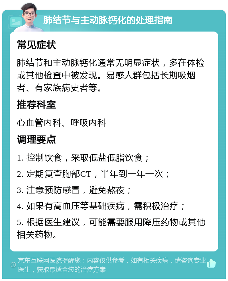 肺结节与主动脉钙化的处理指南 常见症状 肺结节和主动脉钙化通常无明显症状，多在体检或其他检查中被发现。易感人群包括长期吸烟者、有家族病史者等。 推荐科室 心血管内科、呼吸内科 调理要点 1. 控制饮食，采取低盐低脂饮食； 2. 定期复查胸部CT，半年到一年一次； 3. 注意预防感冒，避免熬夜； 4. 如果有高血压等基础疾病，需积极治疗； 5. 根据医生建议，可能需要服用降压药物或其他相关药物。