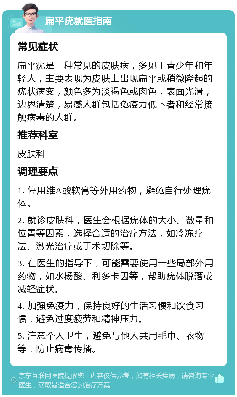 扁平疣就医指南 常见症状 扁平疣是一种常见的皮肤病，多见于青少年和年轻人，主要表现为皮肤上出现扁平或稍微隆起的疣状病变，颜色多为淡褐色或肉色，表面光滑，边界清楚，易感人群包括免疫力低下者和经常接触病毒的人群。 推荐科室 皮肤科 调理要点 1. 停用维A酸软膏等外用药物，避免自行处理疣体。 2. 就诊皮肤科，医生会根据疣体的大小、数量和位置等因素，选择合适的治疗方法，如冷冻疗法、激光治疗或手术切除等。 3. 在医生的指导下，可能需要使用一些局部外用药物，如水杨酸、利多卡因等，帮助疣体脱落或减轻症状。 4. 加强免疫力，保持良好的生活习惯和饮食习惯，避免过度疲劳和精神压力。 5. 注意个人卫生，避免与他人共用毛巾、衣物等，防止病毒传播。