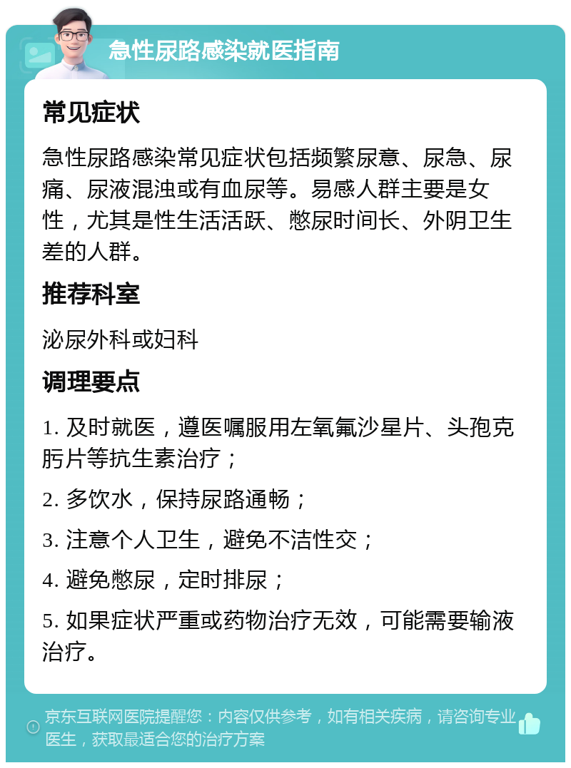 急性尿路感染就医指南 常见症状 急性尿路感染常见症状包括频繁尿意、尿急、尿痛、尿液混浊或有血尿等。易感人群主要是女性，尤其是性生活活跃、憋尿时间长、外阴卫生差的人群。 推荐科室 泌尿外科或妇科 调理要点 1. 及时就医，遵医嘱服用左氧氟沙星片、头孢克肟片等抗生素治疗； 2. 多饮水，保持尿路通畅； 3. 注意个人卫生，避免不洁性交； 4. 避免憋尿，定时排尿； 5. 如果症状严重或药物治疗无效，可能需要输液治疗。