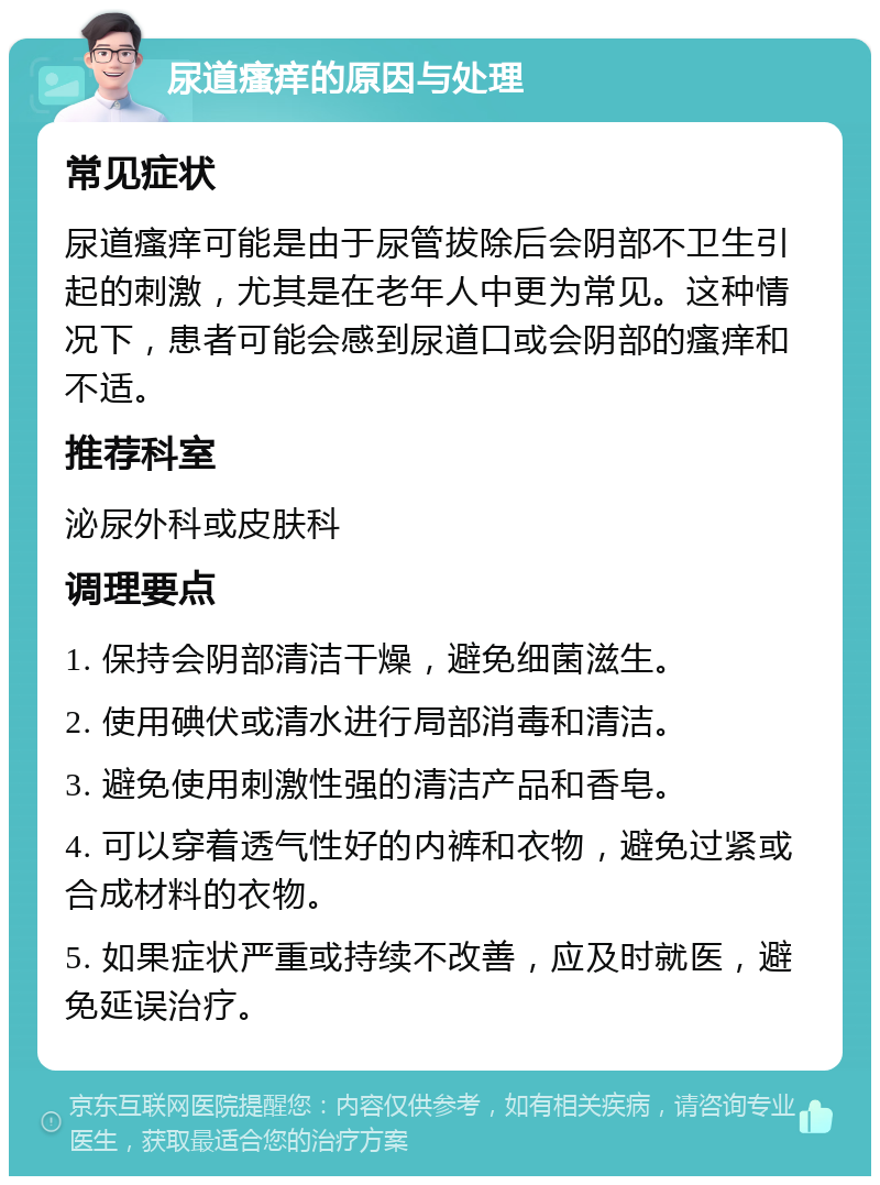 尿道瘙痒的原因与处理 常见症状 尿道瘙痒可能是由于尿管拔除后会阴部不卫生引起的刺激，尤其是在老年人中更为常见。这种情况下，患者可能会感到尿道口或会阴部的瘙痒和不适。 推荐科室 泌尿外科或皮肤科 调理要点 1. 保持会阴部清洁干燥，避免细菌滋生。 2. 使用碘伏或清水进行局部消毒和清洁。 3. 避免使用刺激性强的清洁产品和香皂。 4. 可以穿着透气性好的内裤和衣物，避免过紧或合成材料的衣物。 5. 如果症状严重或持续不改善，应及时就医，避免延误治疗。