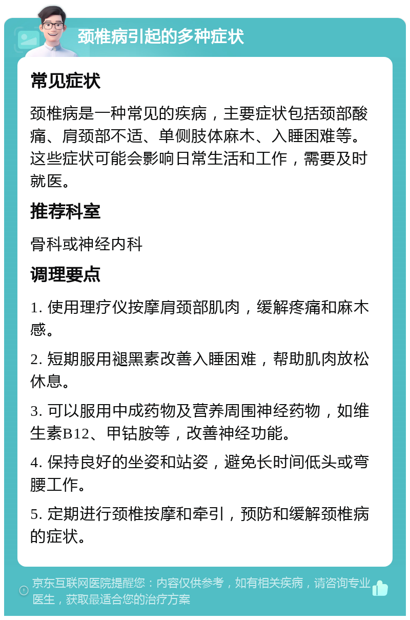 颈椎病引起的多种症状 常见症状 颈椎病是一种常见的疾病，主要症状包括颈部酸痛、肩颈部不适、单侧肢体麻木、入睡困难等。这些症状可能会影响日常生活和工作，需要及时就医。 推荐科室 骨科或神经内科 调理要点 1. 使用理疗仪按摩肩颈部肌肉，缓解疼痛和麻木感。 2. 短期服用褪黑素改善入睡困难，帮助肌肉放松休息。 3. 可以服用中成药物及营养周围神经药物，如维生素B12、甲钴胺等，改善神经功能。 4. 保持良好的坐姿和站姿，避免长时间低头或弯腰工作。 5. 定期进行颈椎按摩和牵引，预防和缓解颈椎病的症状。