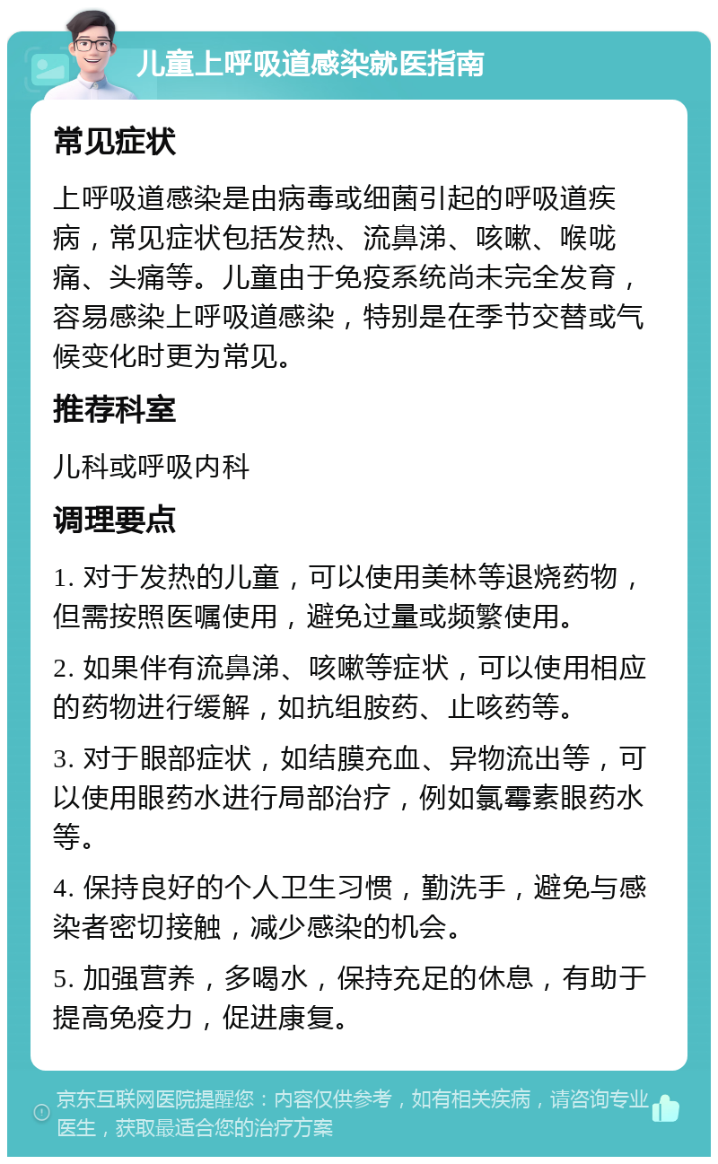 儿童上呼吸道感染就医指南 常见症状 上呼吸道感染是由病毒或细菌引起的呼吸道疾病，常见症状包括发热、流鼻涕、咳嗽、喉咙痛、头痛等。儿童由于免疫系统尚未完全发育，容易感染上呼吸道感染，特别是在季节交替或气候变化时更为常见。 推荐科室 儿科或呼吸内科 调理要点 1. 对于发热的儿童，可以使用美林等退烧药物，但需按照医嘱使用，避免过量或频繁使用。 2. 如果伴有流鼻涕、咳嗽等症状，可以使用相应的药物进行缓解，如抗组胺药、止咳药等。 3. 对于眼部症状，如结膜充血、异物流出等，可以使用眼药水进行局部治疗，例如氯霉素眼药水等。 4. 保持良好的个人卫生习惯，勤洗手，避免与感染者密切接触，减少感染的机会。 5. 加强营养，多喝水，保持充足的休息，有助于提高免疫力，促进康复。