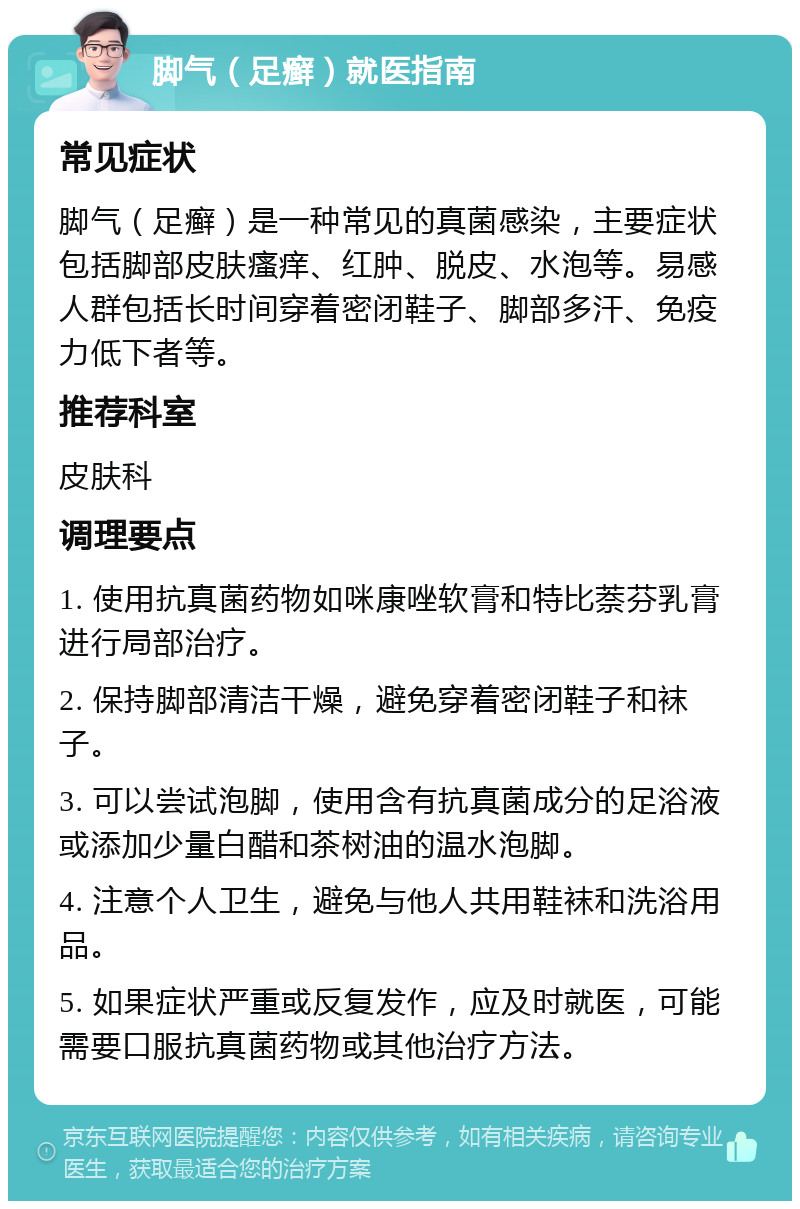 脚气（足癣）就医指南 常见症状 脚气（足癣）是一种常见的真菌感染，主要症状包括脚部皮肤瘙痒、红肿、脱皮、水泡等。易感人群包括长时间穿着密闭鞋子、脚部多汗、免疫力低下者等。 推荐科室 皮肤科 调理要点 1. 使用抗真菌药物如咪康唑软膏和特比萘芬乳膏进行局部治疗。 2. 保持脚部清洁干燥，避免穿着密闭鞋子和袜子。 3. 可以尝试泡脚，使用含有抗真菌成分的足浴液或添加少量白醋和茶树油的温水泡脚。 4. 注意个人卫生，避免与他人共用鞋袜和洗浴用品。 5. 如果症状严重或反复发作，应及时就医，可能需要口服抗真菌药物或其他治疗方法。