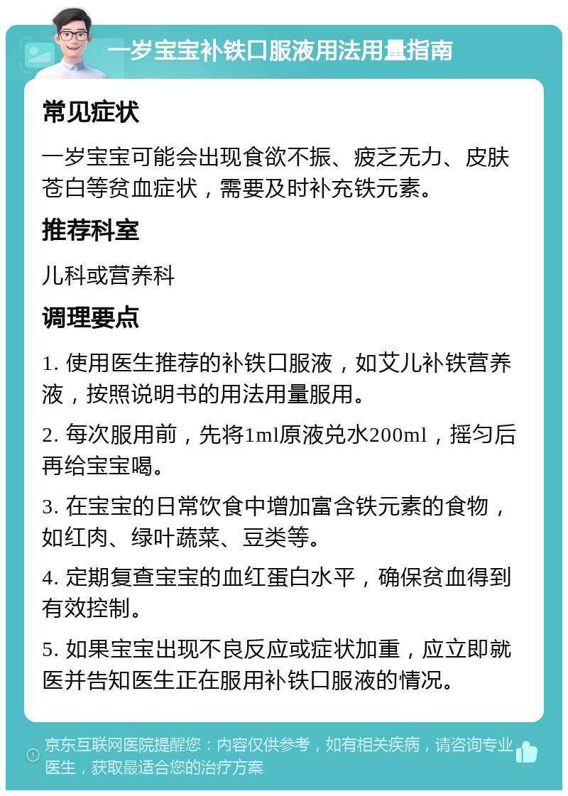 一岁宝宝补铁口服液用法用量指南 常见症状 一岁宝宝可能会出现食欲不振、疲乏无力、皮肤苍白等贫血症状，需要及时补充铁元素。 推荐科室 儿科或营养科 调理要点 1. 使用医生推荐的补铁口服液，如艾儿补铁营养液，按照说明书的用法用量服用。 2. 每次服用前，先将1ml原液兑水200ml，摇匀后再给宝宝喝。 3. 在宝宝的日常饮食中增加富含铁元素的食物，如红肉、绿叶蔬菜、豆类等。 4. 定期复查宝宝的血红蛋白水平，确保贫血得到有效控制。 5. 如果宝宝出现不良反应或症状加重，应立即就医并告知医生正在服用补铁口服液的情况。