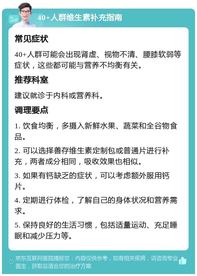 40+人群维生素补充指南 常见症状 40+人群可能会出现肾虚、视物不清、腰膝软弱等症状，这些都可能与营养不均衡有关。 推荐科室 建议就诊于内科或营养科。 调理要点 1. 饮食均衡，多摄入新鲜水果、蔬菜和全谷物食品。 2. 可以选择善存维生素定制包或普通片进行补充，两者成分相同，吸收效果也相似。 3. 如果有钙缺乏的症状，可以考虑额外服用钙片。 4. 定期进行体检，了解自己的身体状况和营养需求。 5. 保持良好的生活习惯，包括适量运动、充足睡眠和减少压力等。