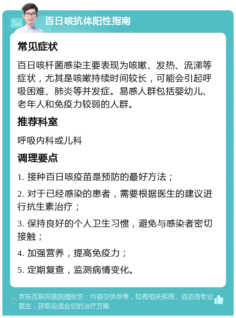 百日咳抗体阳性指南 常见症状 百日咳杆菌感染主要表现为咳嗽、发热、流涕等症状，尤其是咳嗽持续时间较长，可能会引起呼吸困难、肺炎等并发症。易感人群包括婴幼儿、老年人和免疫力较弱的人群。 推荐科室 呼吸内科或儿科 调理要点 1. 接种百日咳疫苗是预防的最好方法； 2. 对于已经感染的患者，需要根据医生的建议进行抗生素治疗； 3. 保持良好的个人卫生习惯，避免与感染者密切接触； 4. 加强营养，提高免疫力； 5. 定期复查，监测病情变化。