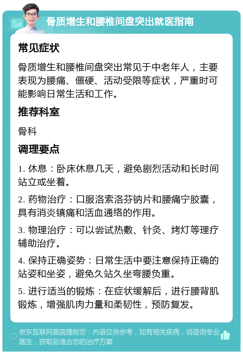 骨质增生和腰椎间盘突出就医指南 常见症状 骨质增生和腰椎间盘突出常见于中老年人，主要表现为腰痛、僵硬、活动受限等症状，严重时可能影响日常生活和工作。 推荐科室 骨科 调理要点 1. 休息：卧床休息几天，避免剧烈活动和长时间站立或坐着。 2. 药物治疗：口服洛索洛芬钠片和腰痛宁胶囊，具有消炎镇痛和活血通络的作用。 3. 物理治疗：可以尝试热敷、针灸、烤灯等理疗辅助治疗。 4. 保持正确姿势：日常生活中要注意保持正确的站姿和坐姿，避免久站久坐弯腰负重。 5. 进行适当的锻炼：在症状缓解后，进行腰背肌锻炼，增强肌肉力量和柔韧性，预防复发。