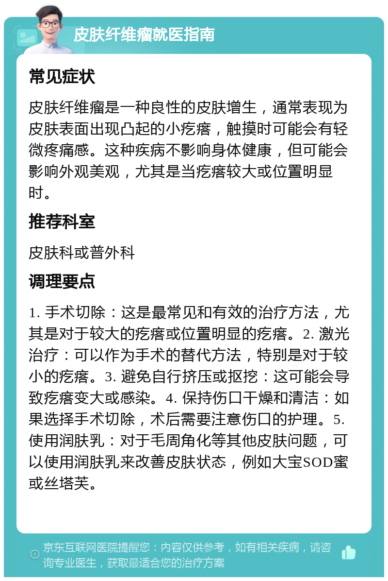 皮肤纤维瘤就医指南 常见症状 皮肤纤维瘤是一种良性的皮肤增生，通常表现为皮肤表面出现凸起的小疙瘩，触摸时可能会有轻微疼痛感。这种疾病不影响身体健康，但可能会影响外观美观，尤其是当疙瘩较大或位置明显时。 推荐科室 皮肤科或普外科 调理要点 1. 手术切除：这是最常见和有效的治疗方法，尤其是对于较大的疙瘩或位置明显的疙瘩。2. 激光治疗：可以作为手术的替代方法，特别是对于较小的疙瘩。3. 避免自行挤压或抠挖：这可能会导致疙瘩变大或感染。4. 保持伤口干燥和清洁：如果选择手术切除，术后需要注意伤口的护理。5. 使用润肤乳：对于毛周角化等其他皮肤问题，可以使用润肤乳来改善皮肤状态，例如大宝SOD蜜或丝塔芙。