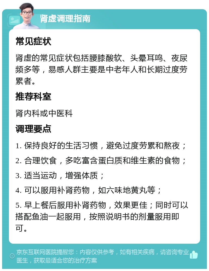 肾虚调理指南 常见症状 肾虚的常见症状包括腰膝酸软、头晕耳鸣、夜尿频多等，易感人群主要是中老年人和长期过度劳累者。 推荐科室 肾内科或中医科 调理要点 1. 保持良好的生活习惯，避免过度劳累和熬夜； 2. 合理饮食，多吃富含蛋白质和维生素的食物； 3. 适当运动，增强体质； 4. 可以服用补肾药物，如六味地黄丸等； 5. 早上餐后服用补肾药物，效果更佳；同时可以搭配鱼油一起服用，按照说明书的剂量服用即可。