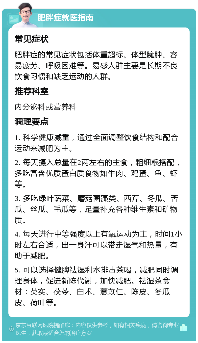 肥胖症就医指南 常见症状 肥胖症的常见症状包括体重超标、体型臃肿、容易疲劳、呼吸困难等。易感人群主要是长期不良饮食习惯和缺乏运动的人群。 推荐科室 内分泌科或营养科 调理要点 1. 科学健康减重，通过全面调整饮食结构和配合运动来减肥为主。 2. 每天摄入总量在2两左右的主食，粗细粮搭配，多吃富含优质蛋白质食物如牛肉、鸡蛋、鱼、虾等。 3. 多吃绿叶蔬菜、蘑菇菌藻类、西芹、冬瓜、苦瓜、丝瓜、毛瓜等，足量补充各种维生素和矿物质。 4. 每天进行中等强度以上有氧运动为主，时间1小时左右合适，出一身汗可以带走湿气和热量，有助于减肥。 5. 可以选择健脾祛湿利水排毒茶喝，减肥同时调理身体，促进新陈代谢，加快减肥。祛湿茶食材：芡实、茯苓、白术、薏苡仁、陈皮、冬瓜皮、荷叶等。