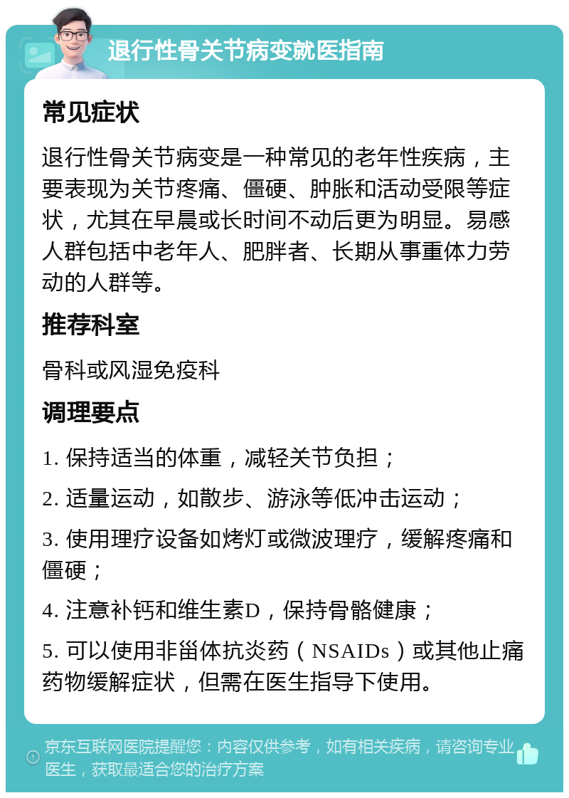 退行性骨关节病变就医指南 常见症状 退行性骨关节病变是一种常见的老年性疾病，主要表现为关节疼痛、僵硬、肿胀和活动受限等症状，尤其在早晨或长时间不动后更为明显。易感人群包括中老年人、肥胖者、长期从事重体力劳动的人群等。 推荐科室 骨科或风湿免疫科 调理要点 1. 保持适当的体重，减轻关节负担； 2. 适量运动，如散步、游泳等低冲击运动； 3. 使用理疗设备如烤灯或微波理疗，缓解疼痛和僵硬； 4. 注意补钙和维生素D，保持骨骼健康； 5. 可以使用非甾体抗炎药（NSAIDs）或其他止痛药物缓解症状，但需在医生指导下使用。