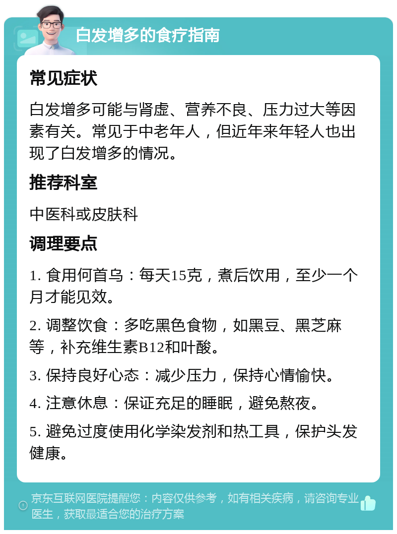 白发增多的食疗指南 常见症状 白发增多可能与肾虚、营养不良、压力过大等因素有关。常见于中老年人，但近年来年轻人也出现了白发增多的情况。 推荐科室 中医科或皮肤科 调理要点 1. 食用何首乌：每天15克，煮后饮用，至少一个月才能见效。 2. 调整饮食：多吃黑色食物，如黑豆、黑芝麻等，补充维生素B12和叶酸。 3. 保持良好心态：减少压力，保持心情愉快。 4. 注意休息：保证充足的睡眠，避免熬夜。 5. 避免过度使用化学染发剂和热工具，保护头发健康。