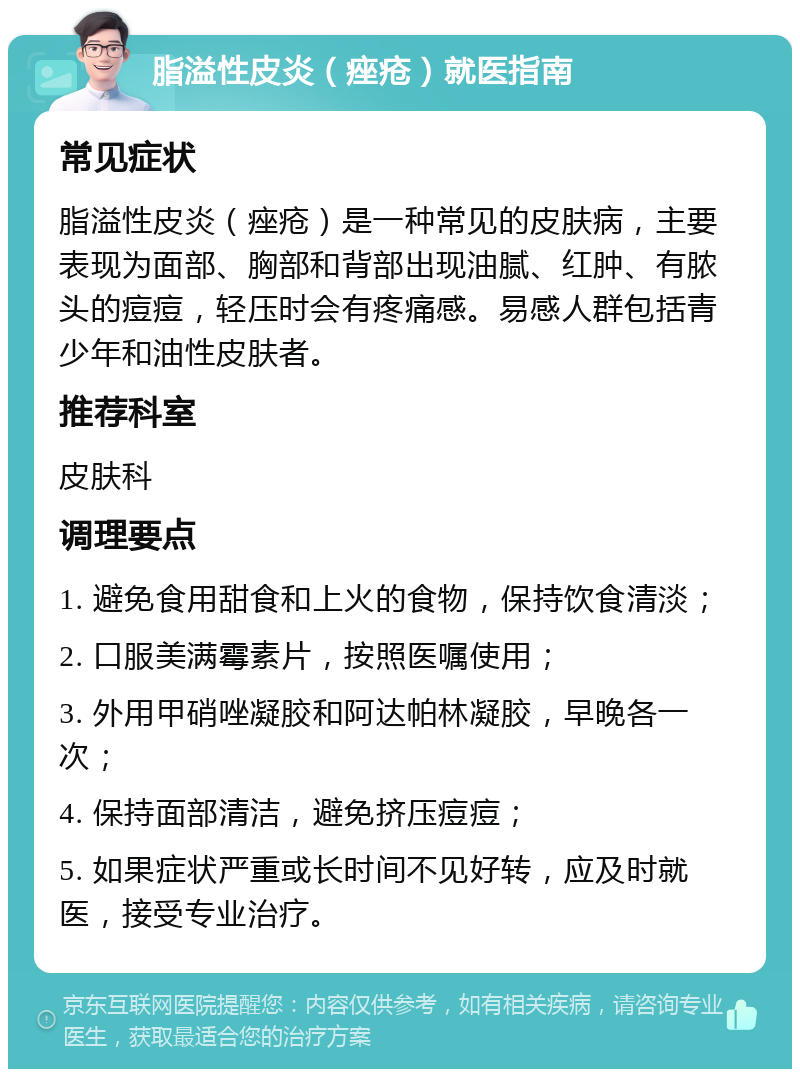 脂溢性皮炎（痤疮）就医指南 常见症状 脂溢性皮炎（痤疮）是一种常见的皮肤病，主要表现为面部、胸部和背部出现油腻、红肿、有脓头的痘痘，轻压时会有疼痛感。易感人群包括青少年和油性皮肤者。 推荐科室 皮肤科 调理要点 1. 避免食用甜食和上火的食物，保持饮食清淡； 2. 口服美满霉素片，按照医嘱使用； 3. 外用甲硝唑凝胶和阿达帕林凝胶，早晚各一次； 4. 保持面部清洁，避免挤压痘痘； 5. 如果症状严重或长时间不见好转，应及时就医，接受专业治疗。