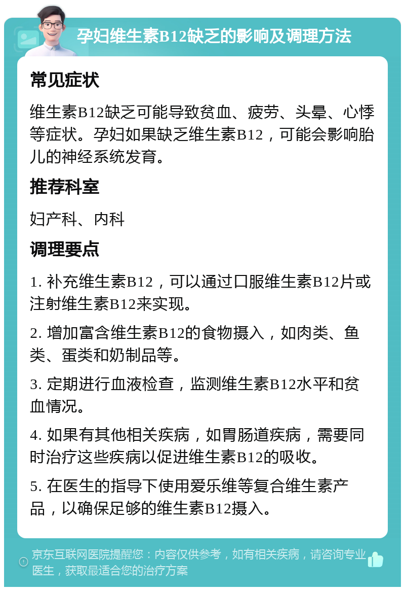 孕妇维生素B12缺乏的影响及调理方法 常见症状 维生素B12缺乏可能导致贫血、疲劳、头晕、心悸等症状。孕妇如果缺乏维生素B12，可能会影响胎儿的神经系统发育。 推荐科室 妇产科、内科 调理要点 1. 补充维生素B12，可以通过口服维生素B12片或注射维生素B12来实现。 2. 增加富含维生素B12的食物摄入，如肉类、鱼类、蛋类和奶制品等。 3. 定期进行血液检查，监测维生素B12水平和贫血情况。 4. 如果有其他相关疾病，如胃肠道疾病，需要同时治疗这些疾病以促进维生素B12的吸收。 5. 在医生的指导下使用爱乐维等复合维生素产品，以确保足够的维生素B12摄入。