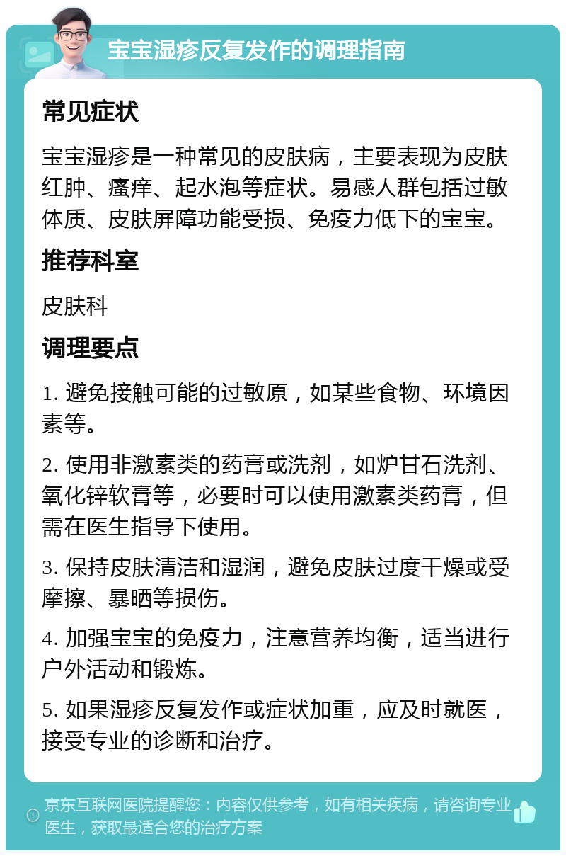 宝宝湿疹反复发作的调理指南 常见症状 宝宝湿疹是一种常见的皮肤病，主要表现为皮肤红肿、瘙痒、起水泡等症状。易感人群包括过敏体质、皮肤屏障功能受损、免疫力低下的宝宝。 推荐科室 皮肤科 调理要点 1. 避免接触可能的过敏原，如某些食物、环境因素等。 2. 使用非激素类的药膏或洗剂，如炉甘石洗剂、氧化锌软膏等，必要时可以使用激素类药膏，但需在医生指导下使用。 3. 保持皮肤清洁和湿润，避免皮肤过度干燥或受摩擦、暴晒等损伤。 4. 加强宝宝的免疫力，注意营养均衡，适当进行户外活动和锻炼。 5. 如果湿疹反复发作或症状加重，应及时就医，接受专业的诊断和治疗。