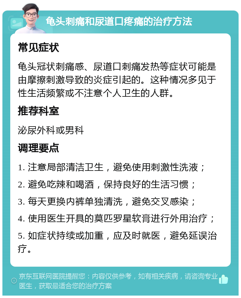 龟头刺痛和尿道口疼痛的治疗方法 常见症状 龟头冠状刺痛感、尿道口刺痛发热等症状可能是由摩擦刺激导致的炎症引起的。这种情况多见于性生活频繁或不注意个人卫生的人群。 推荐科室 泌尿外科或男科 调理要点 1. 注意局部清洁卫生，避免使用刺激性洗液； 2. 避免吃辣和喝酒，保持良好的生活习惯； 3. 每天更换内裤单独清洗，避免交叉感染； 4. 使用医生开具的莫匹罗星软膏进行外用治疗； 5. 如症状持续或加重，应及时就医，避免延误治疗。