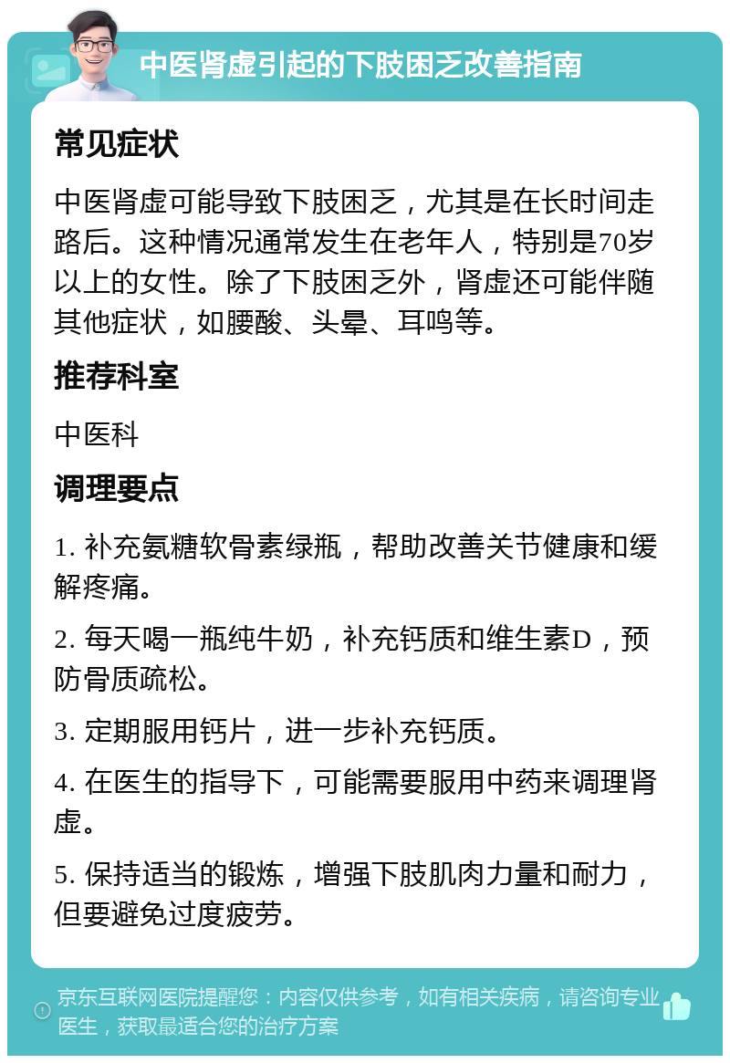 中医肾虚引起的下肢困乏改善指南 常见症状 中医肾虚可能导致下肢困乏，尤其是在长时间走路后。这种情况通常发生在老年人，特别是70岁以上的女性。除了下肢困乏外，肾虚还可能伴随其他症状，如腰酸、头晕、耳鸣等。 推荐科室 中医科 调理要点 1. 补充氨糖软骨素绿瓶，帮助改善关节健康和缓解疼痛。 2. 每天喝一瓶纯牛奶，补充钙质和维生素D，预防骨质疏松。 3. 定期服用钙片，进一步补充钙质。 4. 在医生的指导下，可能需要服用中药来调理肾虚。 5. 保持适当的锻炼，增强下肢肌肉力量和耐力，但要避免过度疲劳。