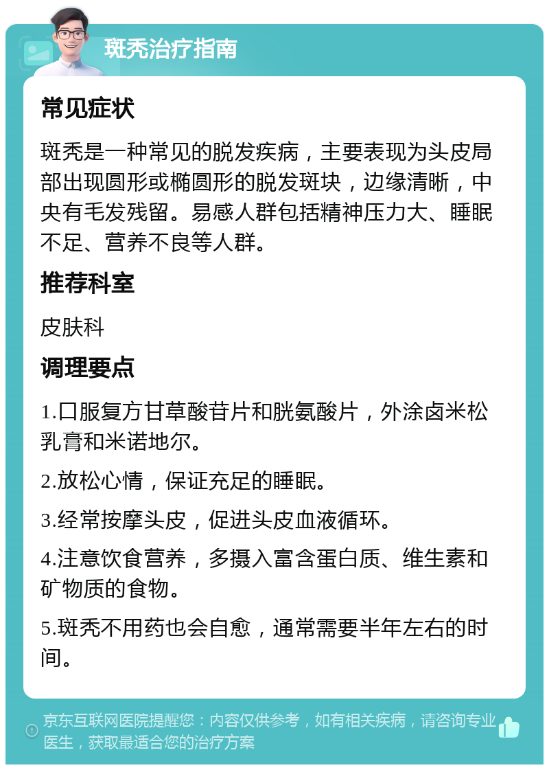 斑秃治疗指南 常见症状 斑秃是一种常见的脱发疾病，主要表现为头皮局部出现圆形或椭圆形的脱发斑块，边缘清晰，中央有毛发残留。易感人群包括精神压力大、睡眠不足、营养不良等人群。 推荐科室 皮肤科 调理要点 1.口服复方甘草酸苷片和胱氨酸片，外涂卤米松乳膏和米诺地尔。 2.放松心情，保证充足的睡眠。 3.经常按摩头皮，促进头皮血液循环。 4.注意饮食营养，多摄入富含蛋白质、维生素和矿物质的食物。 5.斑秃不用药也会自愈，通常需要半年左右的时间。