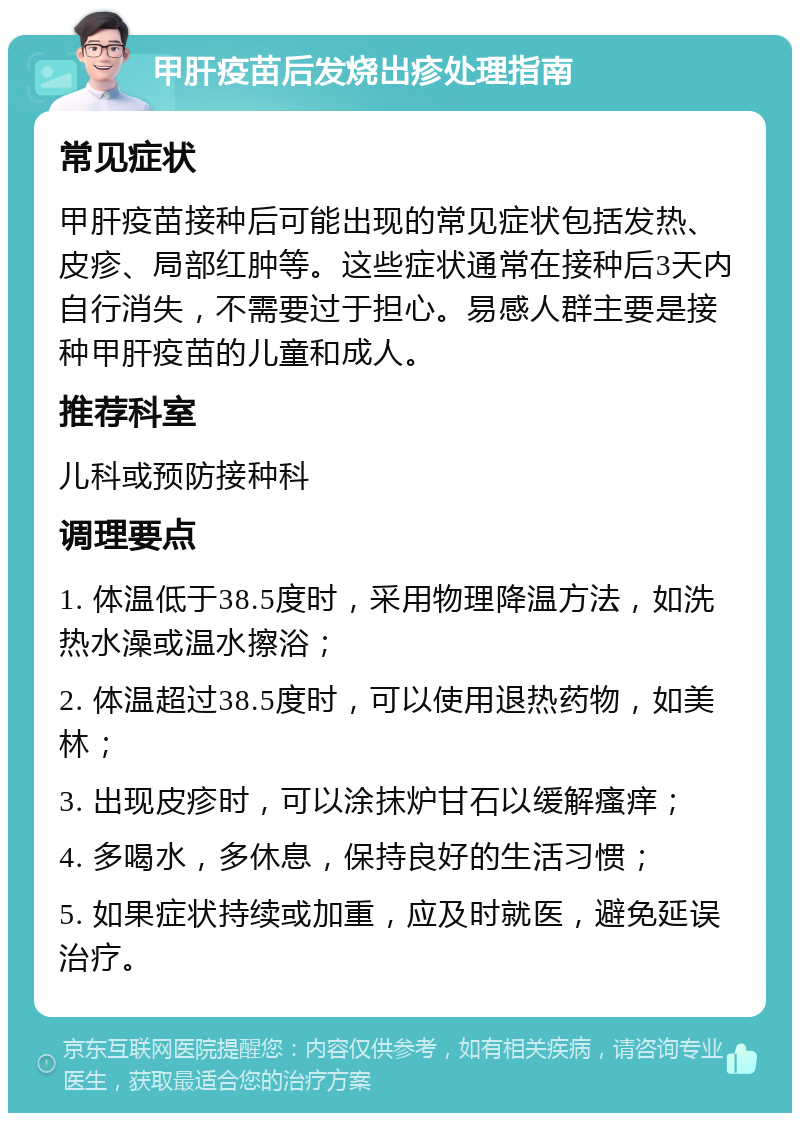 甲肝疫苗后发烧出疹处理指南 常见症状 甲肝疫苗接种后可能出现的常见症状包括发热、皮疹、局部红肿等。这些症状通常在接种后3天内自行消失，不需要过于担心。易感人群主要是接种甲肝疫苗的儿童和成人。 推荐科室 儿科或预防接种科 调理要点 1. 体温低于38.5度时，采用物理降温方法，如洗热水澡或温水擦浴； 2. 体温超过38.5度时，可以使用退热药物，如美林； 3. 出现皮疹时，可以涂抹炉甘石以缓解瘙痒； 4. 多喝水，多休息，保持良好的生活习惯； 5. 如果症状持续或加重，应及时就医，避免延误治疗。