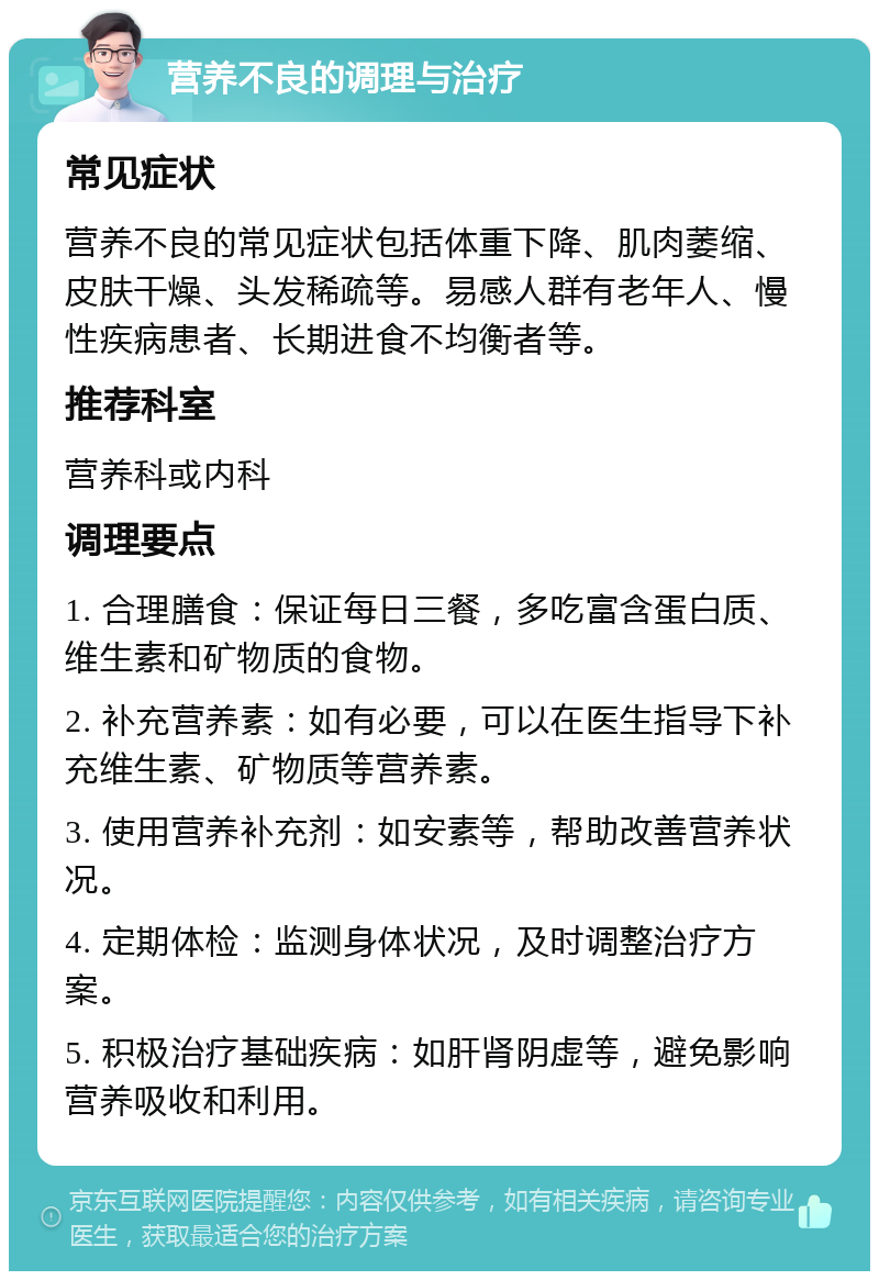 营养不良的调理与治疗 常见症状 营养不良的常见症状包括体重下降、肌肉萎缩、皮肤干燥、头发稀疏等。易感人群有老年人、慢性疾病患者、长期进食不均衡者等。 推荐科室 营养科或内科 调理要点 1. 合理膳食：保证每日三餐，多吃富含蛋白质、维生素和矿物质的食物。 2. 补充营养素：如有必要，可以在医生指导下补充维生素、矿物质等营养素。 3. 使用营养补充剂：如安素等，帮助改善营养状况。 4. 定期体检：监测身体状况，及时调整治疗方案。 5. 积极治疗基础疾病：如肝肾阴虚等，避免影响营养吸收和利用。