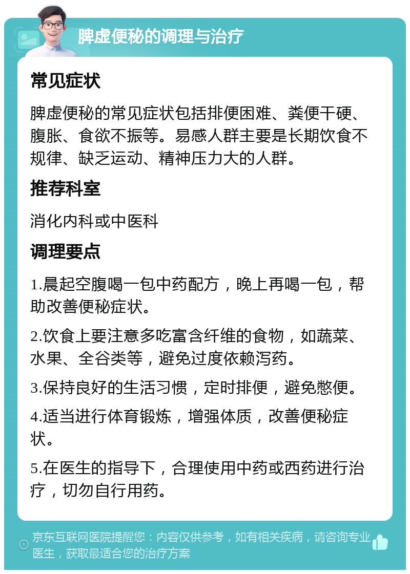 脾虚便秘的调理与治疗 常见症状 脾虚便秘的常见症状包括排便困难、粪便干硬、腹胀、食欲不振等。易感人群主要是长期饮食不规律、缺乏运动、精神压力大的人群。 推荐科室 消化内科或中医科 调理要点 1.晨起空腹喝一包中药配方，晚上再喝一包，帮助改善便秘症状。 2.饮食上要注意多吃富含纤维的食物，如蔬菜、水果、全谷类等，避免过度依赖泻药。 3.保持良好的生活习惯，定时排便，避免憋便。 4.适当进行体育锻炼，增强体质，改善便秘症状。 5.在医生的指导下，合理使用中药或西药进行治疗，切勿自行用药。