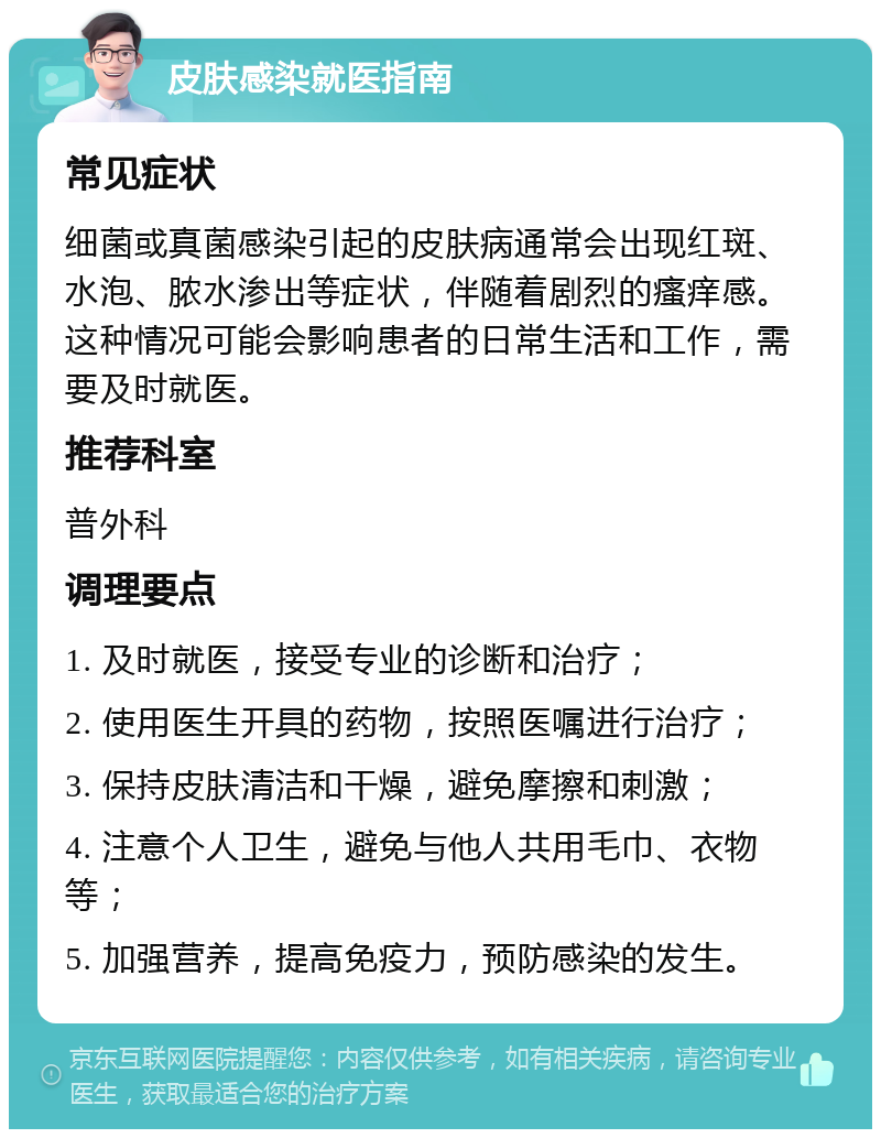 皮肤感染就医指南 常见症状 细菌或真菌感染引起的皮肤病通常会出现红斑、水泡、脓水渗出等症状，伴随着剧烈的瘙痒感。这种情况可能会影响患者的日常生活和工作，需要及时就医。 推荐科室 普外科 调理要点 1. 及时就医，接受专业的诊断和治疗； 2. 使用医生开具的药物，按照医嘱进行治疗； 3. 保持皮肤清洁和干燥，避免摩擦和刺激； 4. 注意个人卫生，避免与他人共用毛巾、衣物等； 5. 加强营养，提高免疫力，预防感染的发生。