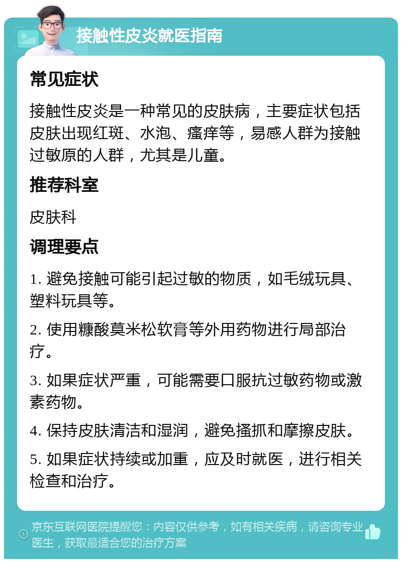 接触性皮炎就医指南 常见症状 接触性皮炎是一种常见的皮肤病，主要症状包括皮肤出现红斑、水泡、瘙痒等，易感人群为接触过敏原的人群，尤其是儿童。 推荐科室 皮肤科 调理要点 1. 避免接触可能引起过敏的物质，如毛绒玩具、塑料玩具等。 2. 使用糠酸莫米松软膏等外用药物进行局部治疗。 3. 如果症状严重，可能需要口服抗过敏药物或激素药物。 4. 保持皮肤清洁和湿润，避免搔抓和摩擦皮肤。 5. 如果症状持续或加重，应及时就医，进行相关检查和治疗。